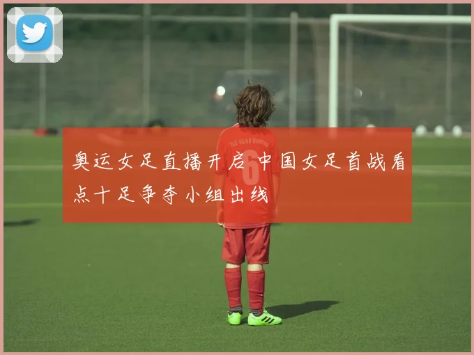 奥运女足直播开启 中国女足首战看点十足争夺小组出线