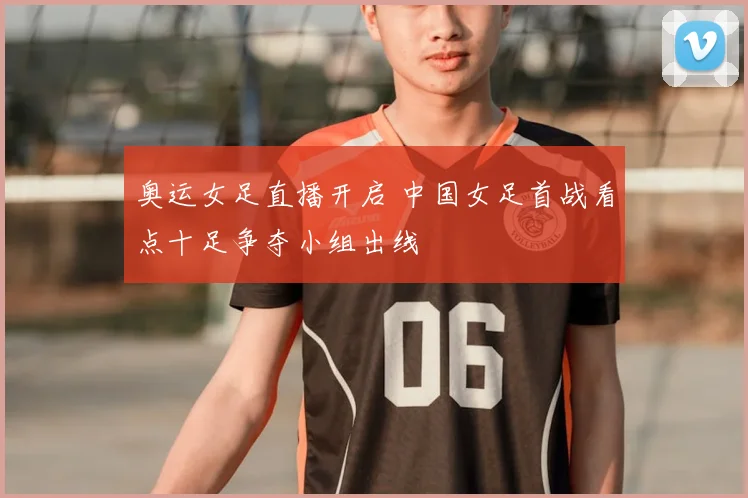 奥运女足直播开启 中国女足首战看点十足争夺小组出线