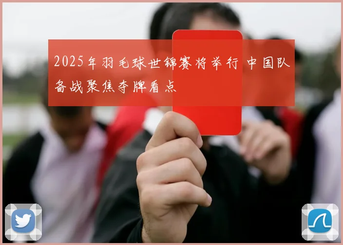 2025年羽毛球世锦赛将举行 中国队备战聚焦夺牌看点