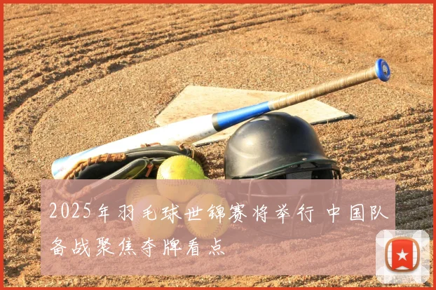 2025年羽毛球世锦赛将举行 中国队备战聚焦夺牌看点