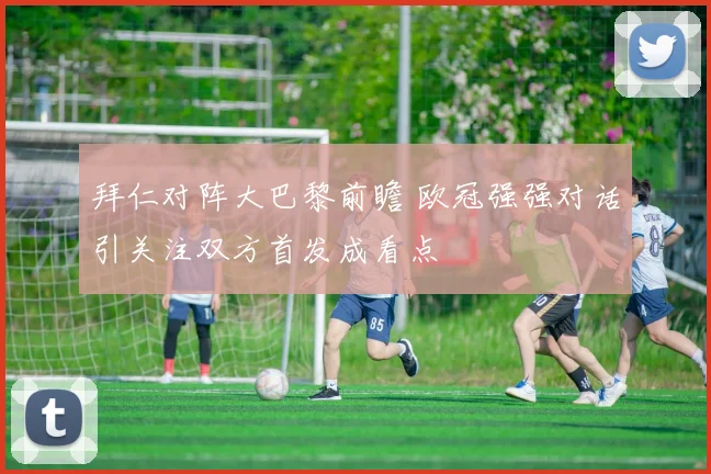 拜仁对阵大巴黎前瞻 欧冠强强对话引关注双方首发成看点