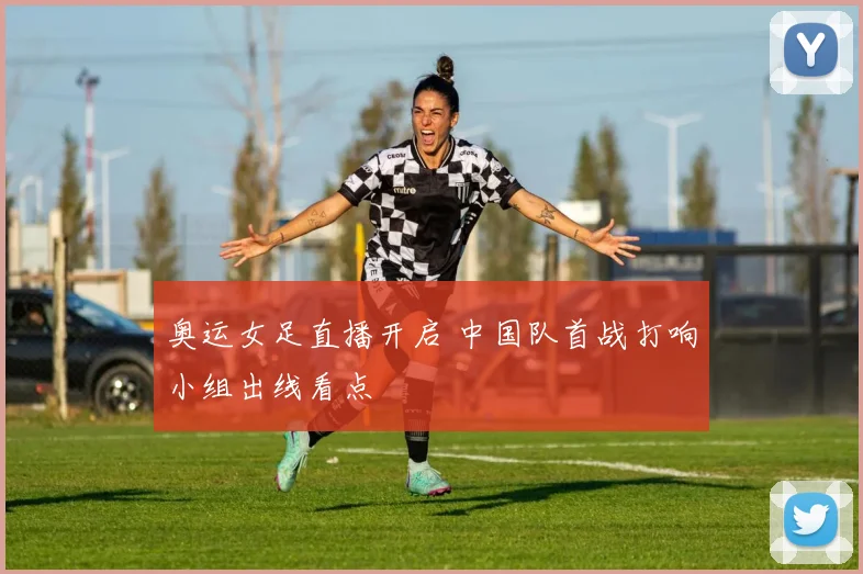 奥运女足直播开启 中国队首战打响小组出线看点